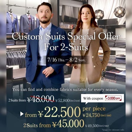 Men's Custom-made Suits
*From 24,750 JPY (tax included) per suit when purchasing two at the same time.
*Regular price: From 41,800 JPY (tax included) per suit.
July 16(Thu) to Aug02 (Sun), 2026